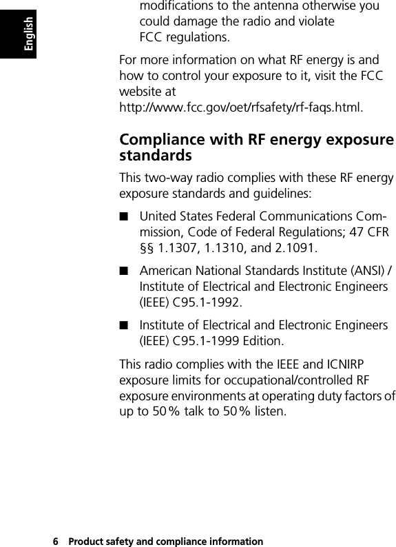 6Product safety and compliance informationEnglishmodifications to the antenna otherwise you could damage the radio and violate FCC regulations.For more information on what RF energy is and how to control your exposure to it, visit the FCC website at http://www.fcc.gov/oet/rfsafety/rf-faqs.html.Compliance with RF energy exposure standardsThis two-way radio complies with these RF energy exposure standards and guidelines:!United States Federal Communications Com-mission, Code of Federal Regulations; 47 CFR §§ 1.1307, 1.1310, and 2.1091.!American National Standards Institute (ANSI) / Institute of Electrical and Electronic Engineers (IEEE) C95.1-1992.!Institute of Electrical and Electronic Engineers (IEEE) C95.1-1999 Edition.This radio complies with the IEEE and ICNIRP exposure limits for occupational/controlled RF exposure environments at operating duty factors of up to 50% talk to 50% listen.