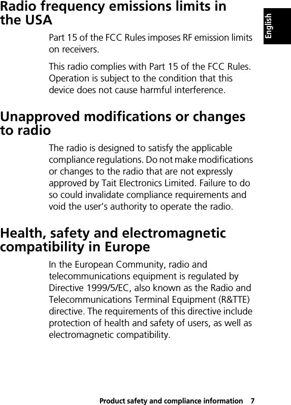 Product safety and compliance information7EnglishRadio frequency emissions limits in the USAPart 15 of the FCC Rules imposes RF emission limits on receivers.This radio complies with Part 15 of the FCC Rules. Operation is subject to the condition that this device does not cause harmful interference.Unapproved modifications or changes to radioThe radio is designed to satisfy the applicable compliance regulations. Do not make modifications or changes to the radio that are not expressly approved by Tait Electronics Limited. Failure to do so could invalidate compliance requirements and void the user’s authority to operate the radio.Health, safety and electromagnetic compatibility in EuropeIn the European Community, radio and telecommunications equipment is regulated by Directive 1999/5/EC, also known as the Radio and Telecommunications Terminal Equipment (R&amp;TTE) directive. The requirements of this directive include protection of health and safety of users, as well as electromagnetic compatibility.