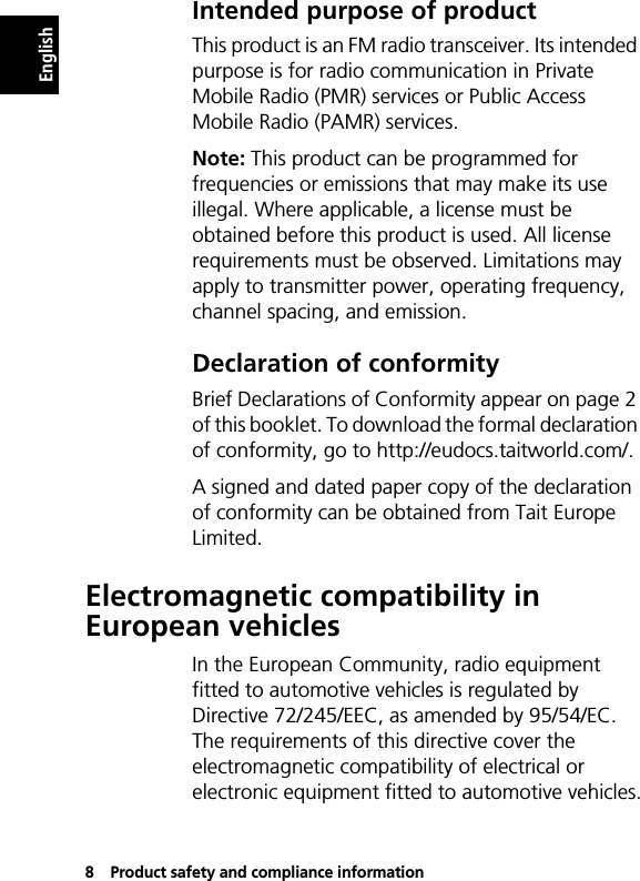 8Product safety and compliance informationEnglishIntended purpose of productThis product is an FM radio transceiver. Its intended purpose is for radio communication in Private Mobile Radio (PMR) services or Public Access Mobile Radio (PAMR) services.Note: This product can be programmed for frequencies or emissions that may make its use illegal. Where applicable, a license must be obtained before this product is used. All license requirements must be observed. Limitations may apply to transmitter power, operating frequency, channel spacing, and emission.Declaration of conformityBrief Declarations of Conformity appear on page 2 of this booklet. To download the formal declaration of conformity, go to http://eudocs.taitworld.com/.A signed and dated paper copy of the declaration of conformity can be obtained from Tait Europe Limited.Electromagnetic compatibility in European vehiclesIn the European Community, radio equipment fitted to automotive vehicles is regulated by Directive 72/245/EEC, as amended by 95/54/EC. The requirements of this directive cover the electromagnetic compatibility of electrical or electronic equipment fitted to automotive vehicles.
