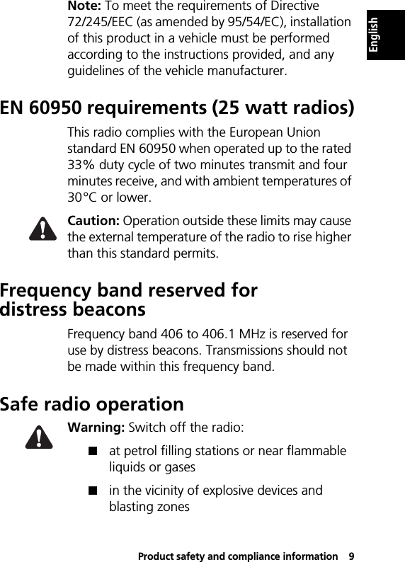 Product safety and compliance information9EnglishNote: To meet the requirements of Directive 72/245/EEC (as amended by 95/54/EC), installation of this product in a vehicle must be performed according to the instructions provided, and any guidelines of the vehicle manufacturer.EN 60950 requirements (25 watt radios)This radio complies with the European Union standard EN 60950 when operated up to the rated 33% duty cycle of two minutes transmit and four minutes receive, and with ambient temperatures of 30°C or lower.Caution: Operation outside these limits may cause the external temperature of the radio to rise higher than this standard permits.Frequency band reserved for distress beaconsFrequency band 406 to 406.1 MHz is reserved for use by distress beacons. Transmissions should not be made within this frequency band.Safe radio operationWarning: Switch off the radio:!at petrol filling stations or near flammable liquids or gases!in the vicinity of explosive devices and blasting zones