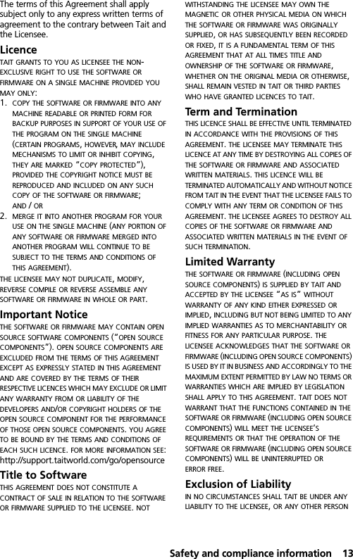  Safety and compliance information13The terms of this Agreement shall apply subject only to any express written terms of agreement to the contrary between Tait and the Licensee.LicenceTAIT GRANTS TO YOU AS LICENSEE THE NON-EXCLUSIVE RIGHT TO USE THE SOFTWARE OR FIRMWARE ON A SINGLE MACHINE PROVIDED YOU MAY ONLY:1. COPY THE SOFTWARE OR FIRMWARE INTO ANY MACHINE READABLE OR PRINTED FORM FOR BACKUP PURPOSES IN SUPPORT OF YOUR USE OF THE PROGRAM ON THE SINGLE MACHINE (CERTAIN PROGRAMS, HOWEVER, MAY INCLUDE MECHANISMS TO LIMIT OR INHIBIT COPYING, THEY ARE MARKED “COPY PROTECTED”), PROVIDED THE COPYRIGHT NOTICE MUST BE REPRODUCED AND INCLUDED ON ANY SUCH COPY OF THE SOFTWARE OR FIRMWARE; AND / OR2. MERGE IT INTO ANOTHER PROGRAM FOR YOUR USE ON THE SINGLE MACHINE (ANY PORTION OF ANY SOFTWARE OR FIRMWARE MERGED INTO ANOTHER PROGRAM WILL CONTINUE TO BE SUBJECT TO THE TERMS AND CONDITIONS OF THIS AGREEMENT).THE LICENSEE MAY NOT DUPLICATE, MODIFY, REVERSE COMPILE OR REVERSE ASSEMBLE ANY SOFTWARE OR FIRMWARE IN WHOLE OR PART.Important NoticeTHE SOFTWARE OR FIRMWARE MAY CONTAIN OPEN SOURCE SOFTWARE COMPONENTS (“OPEN SOURCE COMPONENTS”). OPEN SOURCE COMPONENTS ARE EXCLUDED FROM THE TERMS OF THIS AGREEMENT EXCEPT AS EXPRESSLY STATED IN THIS AGREEMENT AND ARE COVERED BY THE TERMS OF THEIR RESPECTIVE LICENCES WHICH MAY EXCLUDE OR LIMIT ANY WARRANTY FROM OR LIABILITY OF THE DEVELOPERS AND/OR COPYRIGHT HOLDERS OF THE OPEN SOURCE COMPONENT FOR THE PERFORMANCE OF THOSE OPEN SOURCE COMPONENTS. YOU AGREE TO BE BOUND BY THE TERMS AND CONDITIONS OF EACH SUCH LICENCE. FOR MORE INFORMATION SEE:http://support.taitworld.com/go/opensourceTitle to Software THIS AGREEMENT DOES NOT CONSTITUTE A CONTRACT OF SALE IN RELATION TO THE SOFTWARE OR FIRMWARE SUPPLIED TO THE LICENSEE. NOT WITHSTANDING THE LICENSEE MAY OWN THE MAGNETIC OR OTHER PHYSICAL MEDIA ON WHICH THE SOFTWARE OR FIRMWARE WAS ORIGINALLY SUPPLIED, OR HAS SUBSEQUENTLY BEEN RECORDED OR FIXED, IT IS A FUNDAMENTAL TERM OF THIS AGREEMENT THAT AT ALL TIMES TITLE AND OWNERSHIP OF THE SOFTWARE OR FIRMWARE, WHETHER ON THE ORIGINAL MEDIA OR OTHERWISE, SHALL REMAIN VESTED IN TAIT OR THIRD PARTIES WHO HAVE GRANTED LICENCES TO TAIT.Term and Termination THIS LICENCE SHALL BE EFFECTIVE UNTIL TERMINATED IN ACCORDANCE WITH THE PROVISIONS OF THIS AGREEMENT. THE LICENSEE MAY TERMINATE THIS LICENCE AT ANY TIME BY DESTROYING ALL COPIES OF THE SOFTWARE OR FIRMWARE AND ASSOCIATED WRITTEN MATERIALS. THIS LICENCE WILL BE TERMINATED AUTOMATICALLY AND WITHOUT NOTICE FROM TAIT IN THE EVENT THAT THE LICENSEE FAILS TO COMPLY WITH ANY TERM OR CONDITION OF THIS AGREEMENT. THE LICENSEE AGREES TO DESTROY ALL COPIES OF THE SOFTWARE OR FIRMWARE AND ASSOCIATED WRITTEN MATERIALS IN THE EVENT OF SUCH TERMINATION.Limited Warranty THE SOFTWARE OR FIRMWARE (INCLUDING OPEN SOURCE COMPONENTS) IS SUPPLIED BY TAIT AND ACCEPTED BY THE LICENSEE “AS IS” WITHOUT WARRANTY OF ANY KIND EITHER EXPRESSED OR IMPLIED, INCLUDING BUT NOT BEING LIMITED TO ANY IMPLIED WARRANTIES AS TO MERCHANTABILITY OR FITNESS FOR ANY PARTICULAR PURPOSE. THE LICENSEE ACKNOWLEDGES THAT THE SOFTWARE OR FIRMWARE (INCLUDING OPEN SOURCE COMPONENTS) IS USED BY IT IN BUSINESS AND ACCORDINGLY TO THE MAXIMUM EXTENT PERMITTED BY LAW NO TERMS OR WARRANTIES WHICH ARE IMPLIED BY LEGISLATION SHALL APPLY TO THIS AGREEMENT. TAIT DOES NOT WARRANT THAT THE FUNCTIONS CONTAINED IN THE SOFTWARE OR FIRMWARE (INCLUDING OPEN SOURCE COMPONENTS) WILL MEET THE LICENSEE’S REQUIREMENTS OR THAT THE OPERATION OF THE SOFTWARE OR FIRMWARE (INCLUDING OPEN SOURCE COMPONENTS) WILL BE UNINTERRUPTED OR ERROR FREE.Exclusion of LiabilityIN NO CIRCUMSTANCES SHALL TAIT BE UNDER ANY LIABILITY TO THE LICENSEE, OR ANY OTHER PERSON 