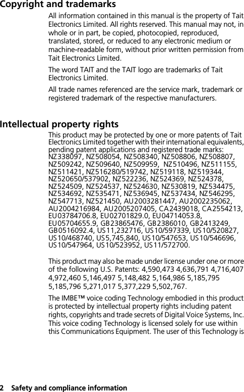 2Safety and compliance informationCopyright and trademarksAll information contained in this manual is the property of Tait Electronics Limited. All rights reserved. This manual may not, in whole or in part, be copied, photocopied, reproduced, translated, stored, or reduced to any electronic medium or machine-readable form, without prior written permission from Tait Electronics Limited.The word TAIT and the TAIT logo are trademarks of Tait Electronics Limited.All trade names referenced are the service mark, trademark or registered trademark of the respective manufacturers.Intellectual property rightsThis product may be protected by one or more patents of Tait Electronics Limited together with their international equivalents, pending patent applications and registered trade marks: NZ338097, NZ508054, NZ508340, NZ508806, NZ508807, NZ509242, NZ509640, NZ509959,  NZ510496, NZ511155, NZ511421, NZ516280/519742, NZ519118, NZ519344,  NZ520650/537902, NZ522236, NZ524369, NZ524378, NZ524509, NZ524537, NZ524630, NZ530819, NZ534475, NZ534692, NZ535471, NZ536945, NZ537434, NZ546295, NZ547713, NZ521450, AU2003281447, AU2002235062, AU2004216984, AU2005207405, CA2439018, CA2554213, EU03784706.8, EU02701829.0, EU04714053.8, EU05704655.9, GB23865476, GB2386010, GB2413249, GB0516092.4, US11,232716, US10/597339, US10/520827, US10/468740, US5,745,840, US10/547653, US10/546696, US10/547964, US10/523952, US11/572700.This product may also be made under license under one or more of the following U.S. Patents: 4,590,473 4,636,791 4,716,407 4,972,460 5,146,497 5,148,482 5,164,986 5,185,795 5,185,796 5,271,017 5,377,229 5,502,767.The IMBE™ voice coding Technology embodied in this product is protected by intellectual property rights including patent rights, copyrights and trade secrets of Digital Voice Systems, Inc. This voice coding Technology is licensed solely for use within this Communications Equipment. The user of this Technology is 