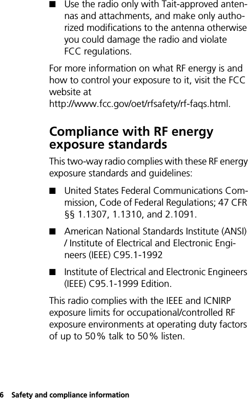 6Safety and compliance informationQUse the radio only with Tait-approved anten-nas and attachments, and make only autho-rized modifications to the antenna otherwise you could damage the radio and violate FCC regulations.For more information on what RF energy is and how to control your exposure to it, visit the FCC website at http://www.fcc.gov/oet/rfsafety/rf-faqs.html.Compliance with RF energy exposure standardsThis two-way radio complies with these RF energy exposure standards and guidelines:QUnited States Federal Communications Com-mission, Code of Federal Regulations; 47 CFR §§ 1.1307, 1.1310, and 2.1091. QAmerican National Standards Institute (ANSI) / Institute of Electrical and Electronic Engi-neers (IEEE) C95.1-1992QInstitute of Electrical and Electronic Engineers (IEEE) C95.1-1999 Edition.This radio complies with the IEEE and ICNIRP exposure limits for occupational/controlled RF exposure environments at operating duty factors of up to 50% talk to 50% listen.