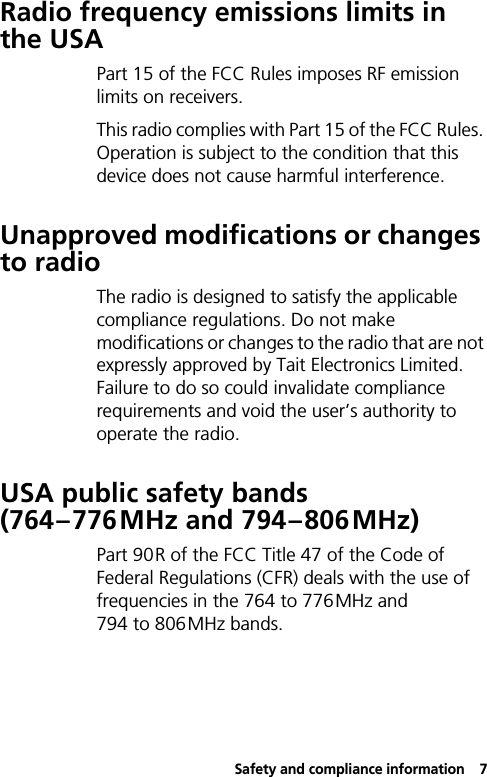 Safety and compliance information7Radio frequency emissions limits in the USAPart 15 of the FCC Rules imposes RF emission limits on receivers.This radio complies with Part 15 of the FCC Rules. Operation is subject to the condition that this device does not cause harmful interference.Unapproved modifications or changes to radioThe radio is designed to satisfy the applicable compliance regulations. Do not make modifications or changes to the radio that are not expressly approved by Tait Electronics Limited. Failure to do so could invalidate compliance requirements and void the user’s authority to operate the radio.USA public safety bands (764–776MHz and 794–806MHz)Part 90R of the FCC Title 47 of the Code of Federal Regulations (CFR) deals with the use of frequencies in the 764 to 776MHz and 794 to 806MHz bands.