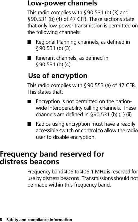 8Safety and compliance informationLow-power channelsThis radio complies with §90.531 (b) (3) and §90.531 (b) (4) of 47 CFR. These sections state that only low-power transmission is permitted on the following channels:QRegional Planning channels, as defined in §90.531 (b) (3).QItinerant channels, as defined in §90.531 (b) (4).Use of encryptionThis radio complies with §90.553 (a) of 47 CFR. This states that:QEncryption is not permitted on the nation-wide Interoperability calling channels. These channels are defined in §90.531 (b) (1) (ii).QRadios using encryption must have a readily accessible switch or control to allow the radio user to disable encryption.Frequency band reserved for distress beaconsFrequency band 406 to 406.1 MHz is reserved for use by distress beacons. Transmissions should not be made within this frequency band.
