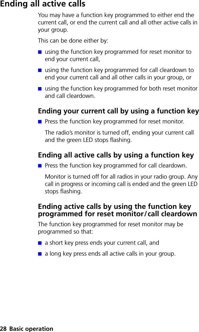 28 Basic operationEnding all active callsYou may have a function key programmed to either end the current call, or end the current call and all other active calls in your group. This can be done either by:■using the function key programmed for reset monitor to end your current call,■using the function key programmed for call cleardown to end your current call and all other calls in your group, or■using the function key programmed for both reset monitor and call cleardown.Ending your current call by using a function key■Press the function key programmed for reset monitor. The radio’s monitor is turned off, ending your current call and the green LED stops flashing.Ending all active calls by using a function key■Press the function key programmed for call cleardown.Monitor is turned off for all radios in your radio group. Any call in progress or incoming call is ended and the green LED stops flashing.Ending active calls by using the function key programmed for reset monitor/call cleardownThe function key programmed for reset monitor may be programmed so that:■a short key press ends your current call, and■a long key press ends all active calls in your group.