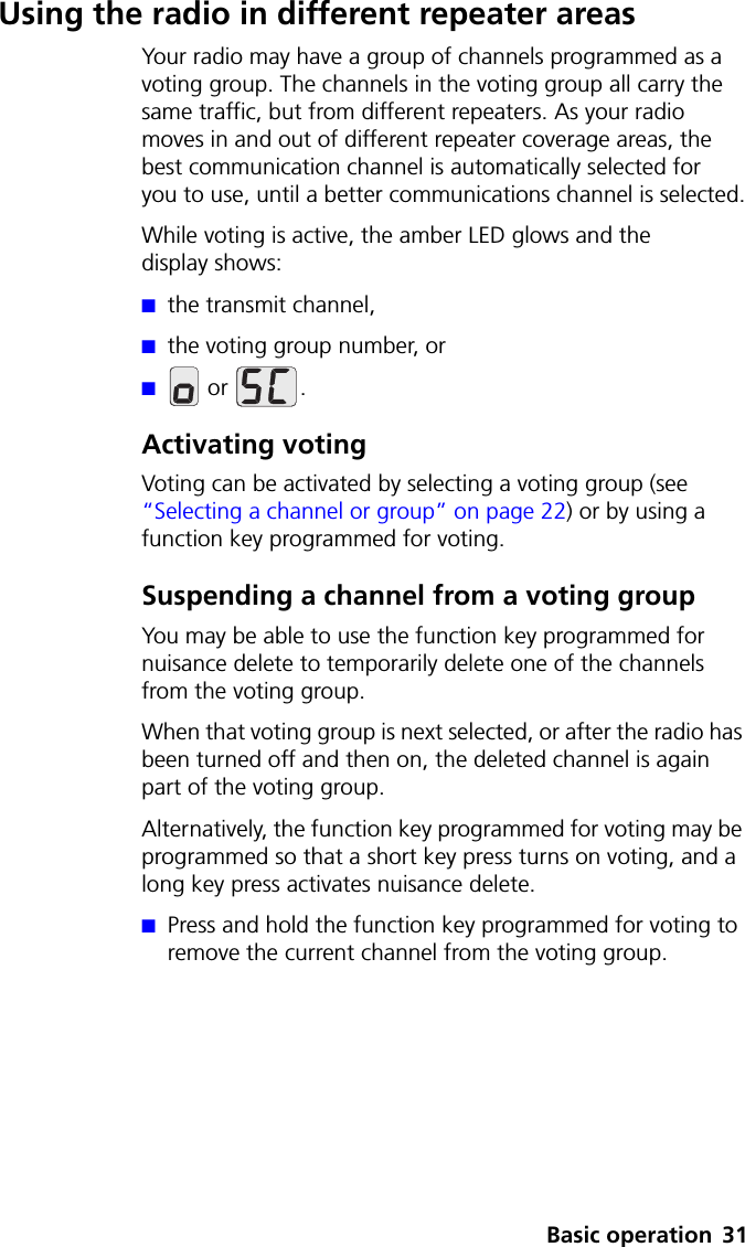Basic operation 31Using the radio in different repeater areasYour radio may have a group of channels programmed as a voting group. The channels in the voting group all carry the same traffic, but from different repeaters. As your radio moves in and out of different repeater coverage areas, the best communication channel is automatically selected for youtouse, until a better communications channel is selected.While voting is active, the amber LED glows and the display shows:■the transmit channel,■the voting group number, or■ or  .Activating votingVoting can be activated by selecting a voting group (see “Selecting a channel or group” on page 22) or by using a function key programmed for voting. Suspending a channel from a voting groupYou may be able to use the function key programmed for nuisance delete to temporarily delete one of the channels from the voting group. When that voting group is next selected, or after the radio has been turned off and then on, the deleted channel is again part of the voting group.Alternatively, the function key programmed for voting may be programmed so that a short key press turns on voting, and a long key press activates nuisance delete.■Press and hold the function key programmed for voting to remove the current channel from the voting group.