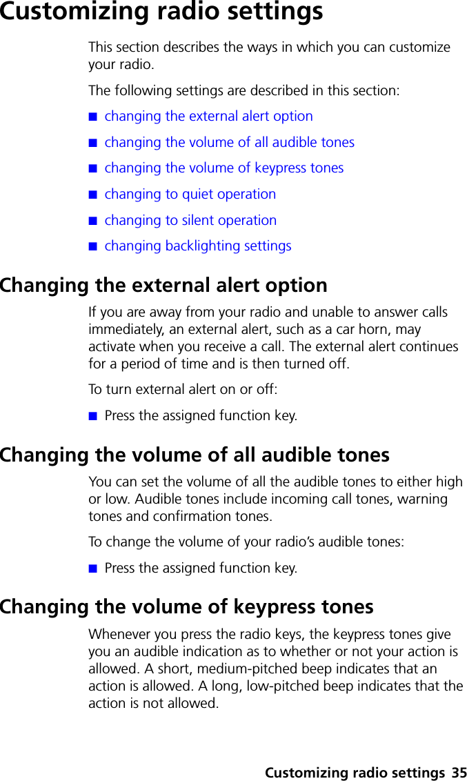 Customizing radio settings 35Customizing radio settingsThis section describes the ways in which you can customize your radio.The following settings are described in this section:■changing the external alert option■changing the volume of all audible tones■changing the volume of keypress tones■changing to quiet operation■changing to silent operation■changing backlighting settingsChanging the external alert optionIf you are away from your radio and unable to answer calls immediately, an external alert, such as a car horn, may activate when you receive a call. The external alert continues for a period of time and is then turned off. To turn external alert on or off:■Press the assigned function key.Changing the volume of all audible tonesYou can set the volume of all the audible tones to either high or low. Audible tones include incoming call tones, warning tones and confirmation tones. To change the volume of your radio’s audible tones:■Press the assigned function key.Changing the volume of keypress tonesWhenever you press the radio keys, the keypress tones give you an audible indication as to whether or not your action is allowed. A short, medium-pitched beep indicates that an action is allowed. A long, low-pitched beep indicates that the action is not allowed.