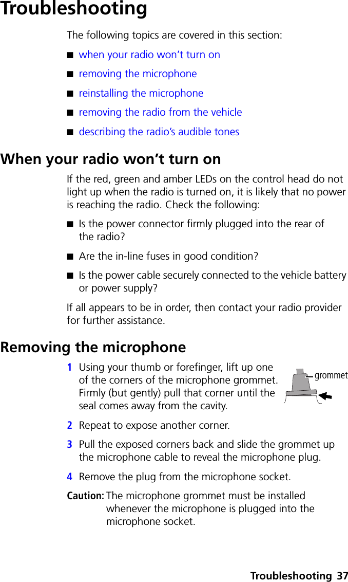 Troubleshooting 37TroubleshootingThe following topics are covered in this section:■when your radio won’t turn on■removing the microphone■reinstalling the microphone■removing the radio from the vehicle■describing the radio’s audible tonesWhen your radio won’t turn onIf the red, green and amber LEDs on the control head do not light up when the radio is turned on, it is likely that no power is reaching the radio. Check the following:■Is the power connector firmly plugged into the rear of the radio?■Are the in-line fuses in good condition?■Is the power cable securely connected to the vehicle battery or power supply?If all appears to be in order, then contact your radio provider for further assistance.Removing the microphone1Using your thumb or forefinger, lift up one of the corners of the microphone grommet. Firmly (but gently) pull that corner until the seal comes away from the cavity.2Repeat to expose another corner.3Pull the exposed corners back and slide the grommet up the microphone cable to reveal the microphone plug.4Remove the plug from the microphone socket.Caution: The microphone grommet must be installed whenever the microphone is plugged into the microphone socket.grommet