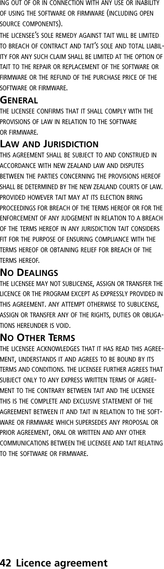 42 Licence agreementING OUT OF OR IN CONNECTION WITH ANY USE OR INABILITY OF USING THE SOFTWARE OR FIRMWARE (INCLUDING OPEN SOURCE COMPONENTS).THE LICENSEE’S SOLE REMEDY AGAINST TAIT WILL BE LIMITED TO BREACH OF CONTRACT AND TAIT’S SOLE AND TOTAL LIABIL-ITY FOR ANY SUCH CLAIM SHALL BE LIMITED AT THE OPTION OF TAIT TO THE REPAIR OR REPLACEMENT OF THE SOFTWARE OR FIRMWARE OR THE REFUND OF THE PURCHASE PRICE OF THE SOFTWARE OR FIRMWARE.GENERALTHE LICENSEE CONFIRMS THAT IT SHALL COMPLY WITH THE PROVISIONS OF LAW IN RELATION TO THE SOFTWARE OR FIRMWARE.LAW AND JURISDICTION THIS AGREEMENT SHALL BE SUBJECT TO AND CONSTRUED IN ACCORDANCE WITH NEW ZEALAND LAW AND DISPUTES BETWEEN THE PARTIES CONCERNING THE PROVISIONS HEREOF SHALL BE DETERMINED BY THE NEW ZEALAND COURTS OF LAW. PROVIDED HOWEVER TAIT MAY AT ITS ELECTION BRING PROCEEDINGS FOR BREACH OF THE TERMS HEREOF OR FOR THE ENFORCEMENT OF ANY JUDGEMENT IN RELATION TO A BREACH OF THE TERMS HEREOF IN ANY JURISDICTION TAIT CONSIDERS FIT FOR THE PURPOSE OF ENSURING COMPLIANCE WITH THE TERMS HEREOF OR OBTAINING RELIEF FOR BREACH OF THE TERMS HEREOF.NO DEALINGS THE LICENSEE MAY NOT SUBLICENSE, ASSIGN OR TRANSFER THE LICENCE OR THE PROGRAM EXCEPT AS EXPRESSLY PROVIDED IN THIS AGREEMENT. ANY ATTEMPT OTHERWISE TO SUBLICENSE, ASSIGN OR TRANSFER ANY OF THE RIGHTS, DUTIES OR OBLIGA-TIONS HEREUNDER IS VOID.NO OTHER TERMS THE LICENSEE ACKNOWLEDGES THAT IT HAS READ THIS AGREE-MENT, UNDERSTANDS IT AND AGREES TO BE BOUND BY ITS TERMS AND CONDITIONS. THE LICENSEE FURTHER AGREES THAT SUBJECT ONLY TO ANY EXPRESS WRITTEN TERMS OF AGREE-MENT TO THE CONTRARY BETWEEN TAIT AND THE LICENSEE THIS IS THE COMPLETE AND EXCLUSIVE STATEMENT OF THE AGREEMENT BETWEEN IT AND TAIT IN RELATION TO THE SOFT-WARE OR FIRMWARE WHICH SUPERSEDES ANY PROPOSAL OR PRIOR AGREEMENT, ORAL OR WRITTEN AND ANY OTHER COMMUNICATIONS BETWEEN THE LICENSEE AND TAIT RELATING TO THE SOFTWARE OR FIRMWARE.