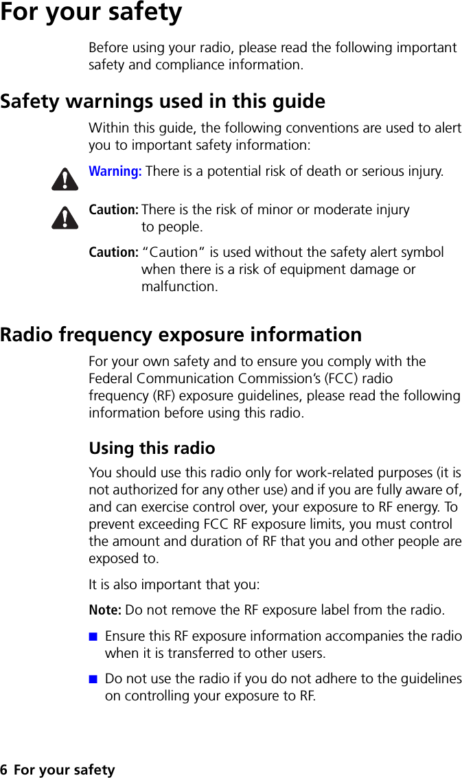 6 For your safetyFor your safetyBefore using your radio, please read the following important safety and compliance information.Safety warnings used in this guideWithin this guide, the following conventions are used to alert you to important safety information:Warning: There is a potential risk of death or serious injury.Caution: There is the risk of minor or moderate injury to people.Caution: “Caution” is used without the safety alert symbol when there is a risk of equipment damage or malfunction.Radio frequency exposure informationFor your own safety and to ensure you comply with the Federal Communication Commission’s (FCC) radio frequency (RF) exposure guidelines, please read the following information before using this radio.Using this radioYou should use this radio only for work-related purposes (it is not authorized for any other use) and if you are fully aware of, and can exercise control over, your exposure to RF energy. To prevent exceeding FCC RF exposure limits, you must control the amount and duration of RF that you and other people are exposed to.It is also important that you:Note: Do not remove the RF exposure label from the radio.■Ensure this RF exposure information accompanies the radio when it is transferred to other users.■Do not use the radio if you do not adhere to the guidelines on controlling your exposure to RF.