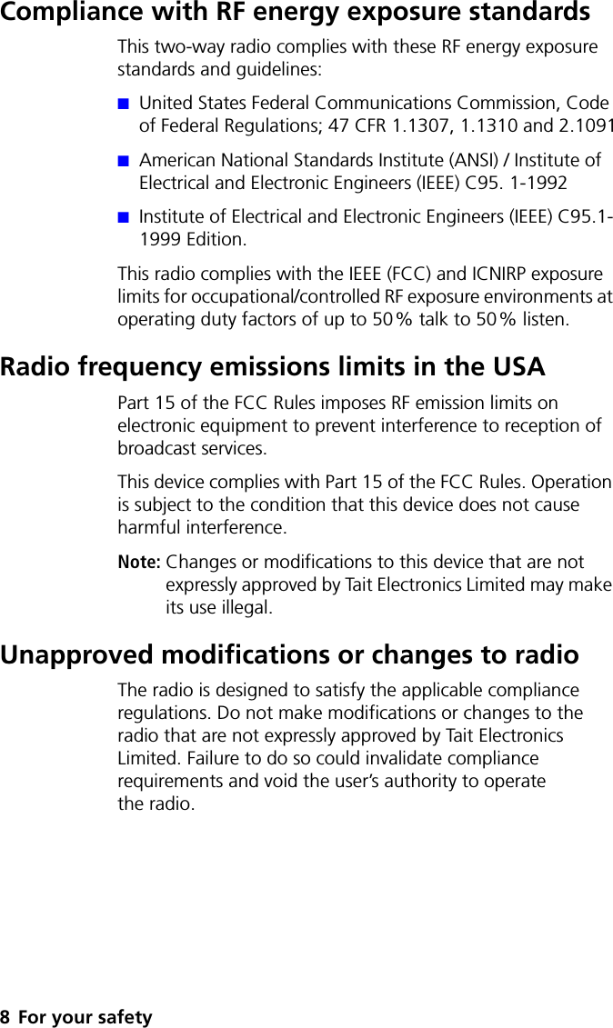 8 For your safetyCompliance with RF energy exposure standardsThis two-way radio complies with these RF energy exposure standards and guidelines:■United States Federal Communications Commission, Code of Federal Regulations; 47 CFR 1.1307, 1.1310 and 2.1091■American National Standards Institute (ANSI) / Institute of Electrical and Electronic Engineers (IEEE) C95. 1-1992■Institute of Electrical and Electronic Engineers (IEEE) C95.1-1999 Edition.This radio complies with the IEEE (FCC) and ICNIRP exposure limits for occupational/controlled RF exposure environments at operating duty factors of up to 50% talk to 50% listen.Radio frequency emissions limits in the USAPart 15 of the FCC Rules imposes RF emission limits on electronic equipment to prevent interference to reception of broadcast services.This device complies with Part 15 of the FCC Rules. Operation is subject to the condition that this device does not cause harmful interference.Note: Changes or modifications to this device that are not expressly approved by Tait Electronics Limited may make its use illegal.Unapproved modifications or changes to radioThe radio is designed to satisfy the applicable compliance regulations. Do not make modifications or changes to the radio that are not expressly approved by Tait Electronics Limited. Failure to do so could invalidate compliance requirements and void the user’s authority to operate the radio.