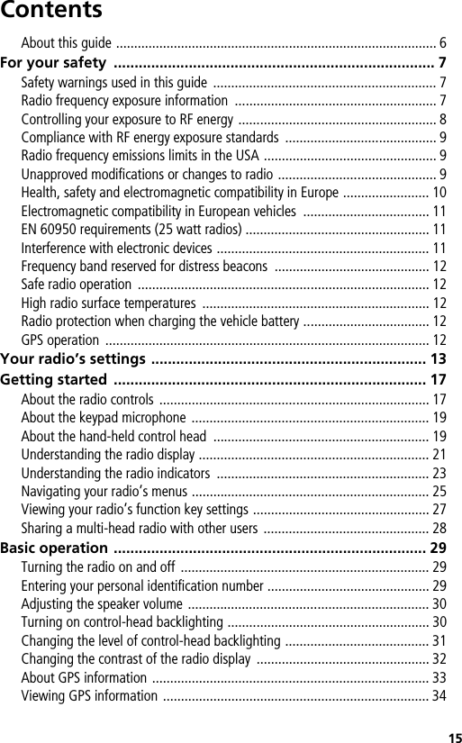 15ContentsAbout this guide ......................................................................................... 6For your safety  ............................................................................. 7Safety warnings used in this guide  .............................................................. 7Radio frequency exposure information  ........................................................ 7Controlling your exposure to RF energy ....................................................... 8Compliance with RF energy exposure standards  .......................................... 9Radio frequency emissions limits in the USA ................................................ 9Unapproved modifications or changes to radio ............................................ 9Health, safety and electromagnetic compatibility in Europe ........................ 10Electromagnetic compatibility in European vehicles  ................................... 11EN 60950 requirements (25 watt radios) ................................................... 11Interference with electronic devices ........................................................... 11Frequency band reserved for distress beacons  ........................................... 12Safe radio operation  ................................................................................. 12High radio surface temperatures  ............................................................... 12Radio protection when charging the vehicle battery ................................... 12GPS operation  .......................................................................................... 12Your radio’s settings .................................................................. 13Getting started  ........................................................................... 17About the radio controls ........................................................................... 17About the keypad microphone .................................................................. 19About the hand-held control head  ............................................................ 19Understanding the radio display ................................................................ 21Understanding the radio indicators  ........................................................... 23Navigating your radio’s menus .................................................................. 25Viewing your radio’s function key settings ................................................. 27Sharing a multi-head radio with other users  .............................................. 28Basic operation ........................................................................... 29Turning the radio on and off ..................................................................... 29Entering your personal identification number ............................................. 29Adjusting the speaker volume ................................................................... 30Turning on control-head backlighting ........................................................ 30Changing the level of control-head backlighting ........................................ 31Changing the contrast of the radio display  ................................................ 32About GPS information ............................................................................. 33Viewing GPS information .......................................................................... 34