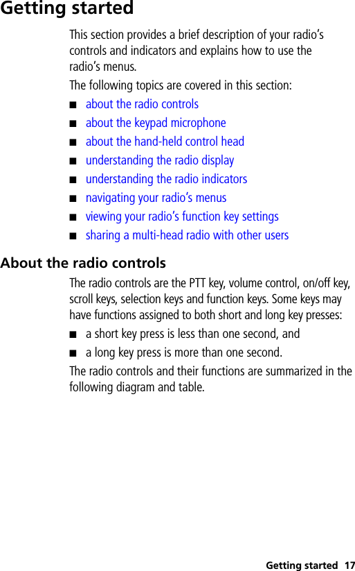 Getting started 17Getting startedThis section provides a brief description of your radio’s controls and indicators and explains how to use the radio’s menus.The following topics are covered in this section:■about the radio controls■about the keypad microphone■about the hand-held control head■understanding the radio display■understanding the radio indicators■navigating your radio’s menus■viewing your radio’s function key settings■sharing a multi-head radio with other usersAbout the radio controlsThe radio controls are the PTT key, volume control, on/off key, scroll keys, selection keys and function keys. Some keys may have functions assigned to both short and long key presses: ■a short key press is less than one second, and■a long key press is more than one second.The radio controls and their functions are summarized in the following diagram and table.