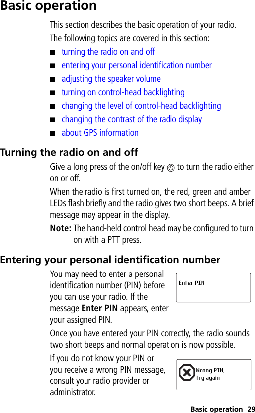 Basic operation 29Basic operationThis section describes the basic operation of your radio.The following topics are covered in this section:■turning the radio on and off■entering your personal identification number■adjusting the speaker volume■turning on control-head backlighting■changing the level of control-head backlighting■changing the contrast of the radio display■about GPS informationTurning the radio on and offGive a long press of the on/off key   to turn the radio either on or off.When the radio is first turned on, the red, green and amber LEDs flash briefly and the radio gives two short beeps. A brief message may appear in the display.Note: The hand-held control head may be configured to turn on with a PTT press.Entering your personal identification numberYou may need to enter a personal identification number (PIN) before you can use your radio. If the message Enter PIN appears, enter your assigned PIN.Once you have entered your PIN correctly, the radio sounds two short beeps and normal operation is now possible.If you do not know your PIN or you receive a wrong PIN message, consult your radio provider or administrator.Enter PINWrong PIN, try again