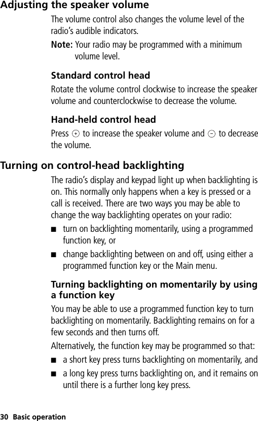 30 Basic operationAdjusting the speaker volumeThe volume control also changes the volume level of the radio’s audible indicators.Note: Your radio may be programmed with a minimum volume level.Standard control headRotate the volume control clockwise to increase the speaker volume and counterclockwise to decrease the volume.Hand-held control headPress   to increase the speaker volume and   to decrease the volume.Turning on control-head backlightingThe radio’s display and keypad light up when backlighting is on. This normally only happens when a key is pressed or a call is received. There are two ways you may be able to change the way backlighting operates on your radio:■turn on backlighting momentarily, using a programmed function key, or■change backlighting between on and off, using either a programmed function key or the Main menu.Turning backlighting on momentarily by using a function keyYou may be able to use a programmed function key to turn backlighting on momentarily. Backlighting remains on for a few seconds and then turns off.Alternatively, the function key may be programmed so that:■a short key press turns backlighting on momentarily, and■a long key press turns backlighting on, and it remains on until there is a further long key press.