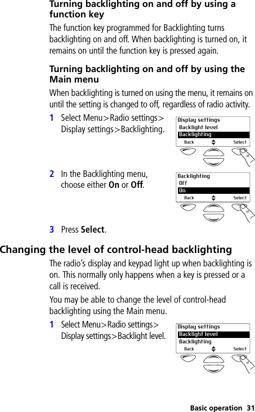 Basic operation 31Turning backlighting on and off by using a function keyThe function key programmed for Backlighting turns backlighting on and off. When backlighting is turned on, it remains on until the function key is pressed again.Turning backlighting on and off by using the Main menuWhen backlighting is turned on using the menu, it remains on until the setting is changed to off, regardless of radio activity.1Select Menu&gt;Radio settings&gt;Display settings&gt;Backlighting.2In the Backlighting menu, choose either On or Off.3Press Select.Changing the level of control-head backlightingThe radio’s display and keypad light up when backlighting is on. This normally only happens when a key is pressed or a call is received.You may be able to change the level of control-head backlighting using the Main menu.1Select Menu&gt;Radio settings&gt;Display settings&gt;Backlight level.Display settings Backlight level 2 BacklightingBack SelectBacklighting Off 2 OnBack SelectDisplay settings Backlight level Backlighting 2Back Select