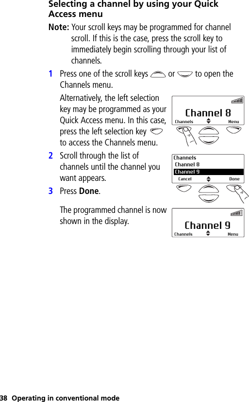 38 Operating in conventional modeSelecting a channel by using your Quick Access menuNote: Your scroll keys may be programmed for channel scroll. If this is the case, press the scroll key to immediately begin scrolling through your list of channels.1Press one of the scroll keys  or   to open the Channels menu.Alternatively, the left selection key may be programmed as your Quick Access menu. In this case, press the left selection key   to access the Channels menu.2Scroll through the list of channels until the channel you want appears.3Press Done.The programmed channel is now shown in the display.Channel 8Channels MenuChannels Channel 8 2 Channel 9Cancel DoneChannel 9Channels Menu