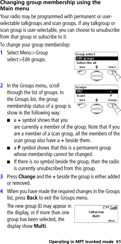 Operating in MPT trunked mode 61Changing group membership using the Main menuYour radio may be programmed with permanent or user-selectable talkgroups and scan groups. If any talkgroup or scan group is user-selectable, you can choose to unsubscribe from that group or subscribe to it. To change your group membership:1Select Menu&gt;Group select&gt;Edit groups.2In the Groups menu, scroll through the list of groups. In the Groups list, the group membership status of a group is show in the following way:■a + symbol shows that you are currently a member of the group. Note that if you are a member of a scan group, all the members of the scan group also have a + beside them.■a P symbol shows that this is a permanent group whose membership cannot be changed.■If there is no symbol beside the group, then the radio is currently unsubscribed from this group.3Press Change and the + beside the group is either added or removed.4When you have made the required changes in the Groups list, press Back to exit the Groups menu. The new group ID may appear in the display, or if more than one group has been selected, the display show Multi.Group select Edit groups Subscribe allBack SelectGroups 992 + Scan1 PBack ChangeTalkgroupMultiMenu234