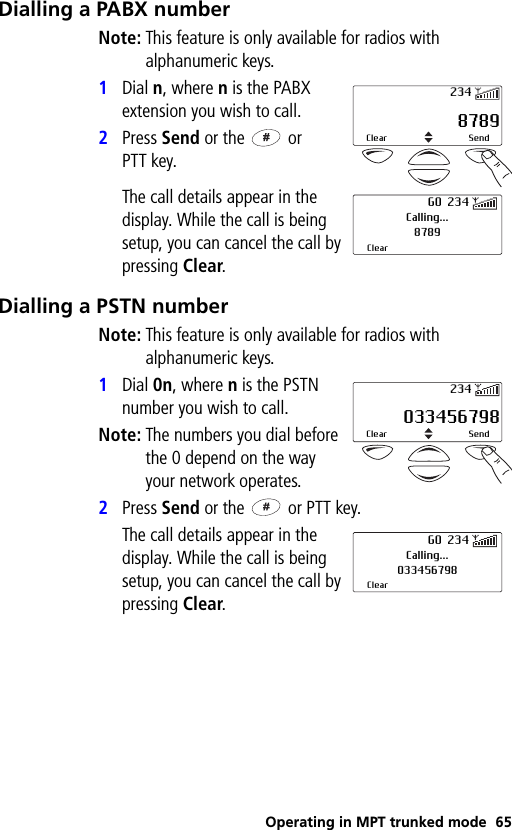 Operating in MPT trunked mode 65Dialling a PABX numberNote: This feature is only available for radios with alphanumeric keys.1Dial n, where n is the PABX extension you wish to call.2Press Send or the   or PTT key.The call details appear in the display. While the call is being setup, you can cancel the call by pressing Clear.Dialling a PSTN numberNote: This feature is only available for radios with alphanumeric keys.1Dial 0n, where n is the PSTN number you wish to call.Note: The numbers you dial before the 0 depend on the way your network operates.2Press Send or the   or PTT key.The call details appear in the display. While the call is being setup, you can cancel the call by pressing Clear. 8789Clear Send234Calling...8789ClearGO 234 033456798Clear Send234Calling...033456798ClearGO 234