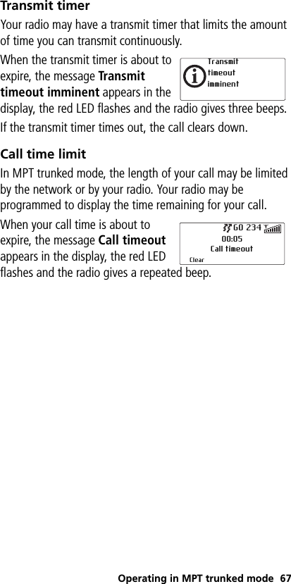 Operating in MPT trunked mode 67Transmit timerYour radio may have a transmit timer that limits the amount of time you can transmit continuously.When the transmit timer is about to expire, the message Transmit timeout imminent appears in the display, the red LED flashes and the radio gives three beeps.If the transmit timer times out, the call clears down.Call time limitIn MPT trunked mode, the length of your call may be limited by the network or by your radio. Your radio may be programmed to display the time remaining for your call.When your call time is about to expire, the message Call timeout appears in the display, the red LED flashes and the radio gives a repeated beep.Transmit timeout imminent00:05Call timeoutClearGO 234