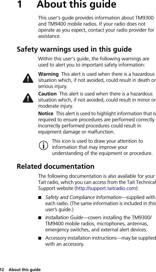 12  About this guide1 About this guideThis user’s guide provides information about TM9300 and TM9400 mobile radios. If your radio does not operate as you expect, contact your radio provider for assistance.Safety warnings used in this guideWithin this user’s guide, the following warnings are used to alert you to important safety information:Warning This alert is used when there is a hazardous situation which, if not avoided, could result in death or serious injury.Caution This alert is used when there is a hazardous situation which, if not avoided, could result in minor or moderate injury.Notice This alert is used to highlight information that is required to ensure procedures are performed correctly. Incorrectly performed procedures could result in equipment damage or malfunction.This icon is used to draw your attention to information that may improve your understanding of the equipment or procedure.Related documentationThe following documentation is also available for your Tait radio, which you can access from the Tait Technical Support website (http://support.taitradio.com):■Safety and Compliance Information—supplied with each radio. (The same information is included in this user’s guide.)■Installation Guide—covers installing the TM9300/TM9400 mobile radios, microphones, antennas, emergency switches, and external alert devices.■Accessory installation instructions—may be supplied with an accessory.
