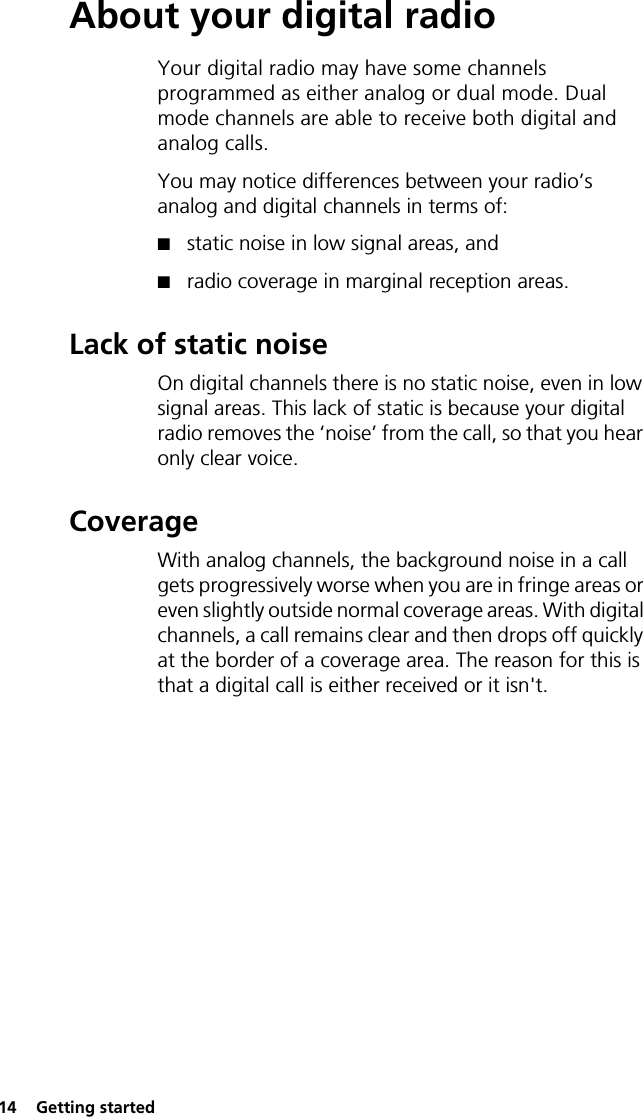 14  Getting startedAbout your digital radioYour digital radio may have some channels programmed as either analog or dual mode. Dual mode channels are able to receive both digital and analog calls.You may notice differences between your radio’s analog and digital channels in terms of:■static noise in low signal areas, and■radio coverage in marginal reception areas.Lack of static noiseOn digital channels there is no static noise, even in low signal areas. This lack of static is because your digital radio removes the ‘noise’ from the call, so that you hear only clear voice.CoverageWith analog channels, the background noise in a call gets progressively worse when you are in fringe areas or even slightly outside normal coverage areas. With digital channels, a call remains clear and then drops off quickly at the border of a coverage area. The reason for this is that a digital call is either received or it isn&apos;t.