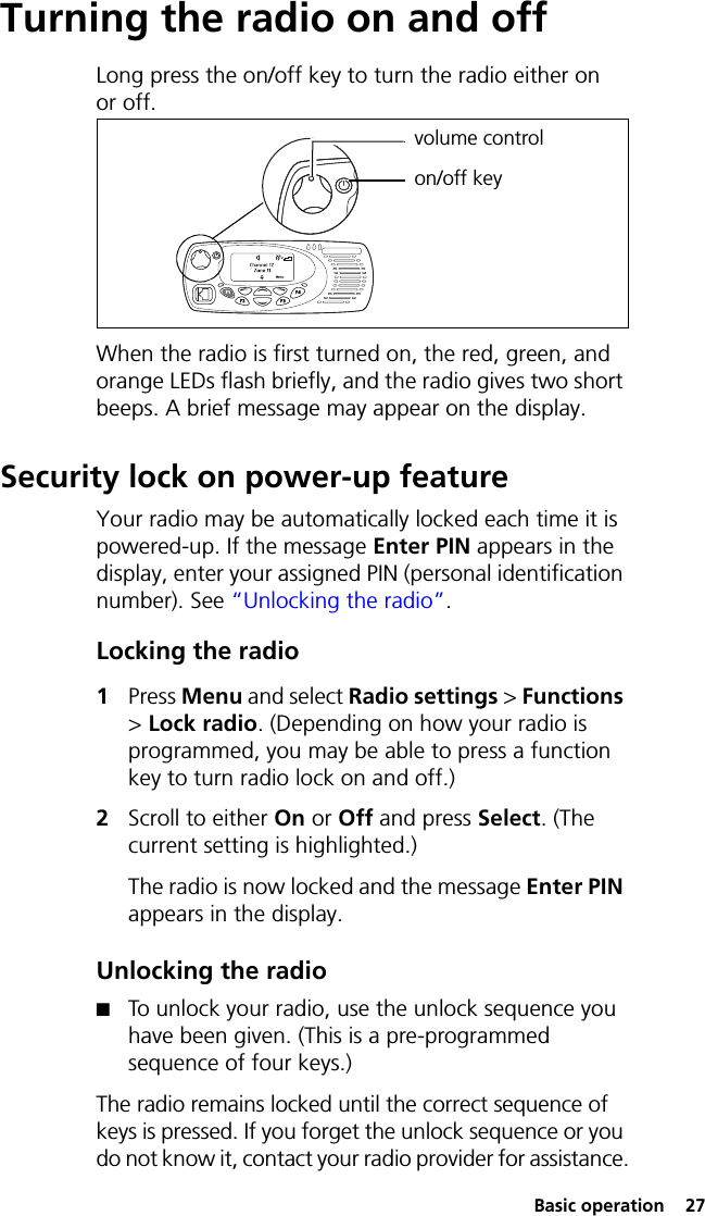  Basic operation  27Turning the radio on and offLong press the on/off key to turn the radio either on or off. When the radio is first turned on, the red, green, and orange LEDs flash briefly, and the radio gives two short beeps. A brief message may appear on the display.Security lock on power-up featureYour radio may be automatically locked each time it is powered-up. If the message Enter PIN appears in the display, enter your assigned PIN (personal identification number). See “Unlocking the radio”.Locking the radio1Press Menu and select Radio settings &gt; Functions &gt; Lock radio. (Depending on how your radio is programmed, you may be able to press a function key to turn radio lock on and off.)2Scroll to either On or Off and press Select. (The current setting is highlighted.)The radio is now locked and the message Enter PIN appears in the display.Unlocking the radio■To unlock your radio, use the unlock sequence you have been given. (This is a pre-programmed sequence of four keys.)The radio remains locked until the correct sequence of keys is pressed. If you forget the unlock sequence or you do not know it, contact your radio provider for assistance.volume controlon/off key