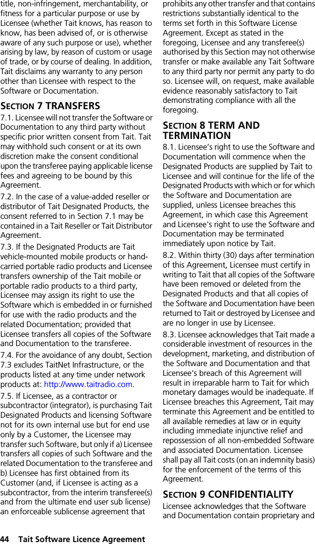 44  Tait Software Licence Agreementtitle, non-infringement, merchantability, or fitness for a particular purpose or use by Licensee (whether Tait knows, has reason to know, has been advised of, or is otherwise aware of any such purpose or use), whether arising by law, by reason of custom or usage of trade, or by course of dealing. In addition, Tait disclaims any warranty to any person other than Licensee with respect to the Software or Documentation.SECTION 7 TRANSFERS7.1. Licensee will not transfer the Software or Documentation to any third party without specific prior written consent from Tait. Tait may withhold such consent or at its own discretion make the consent conditional upon the transferee paying applicable license fees and agreeing to be bound by this Agreement. 7.2. In the case of a value-added reseller or distributor of Tait Designated Products, the consent referred to in Section 7.1 may be contained in a Tait Reseller or Tait Distributor Agreement. 7.3. If the Designated Products are Tait vehicle-mounted mobile products or hand-carried portable radio products and Licensee transfers ownership of the Tait mobile or portable radio products to a third party, Licensee may assign its right to use the Software which is embedded in or furnished for use with the radio products and the related Documentation; provided that Licensee transfers all copies of the Software and Documentation to the transferee.7.4. For the avoidance of any doubt, Section 7.3 excludes TaitNet Infrastructure, or the products listed at any time under network products at: http://www.taitradio.com.7.5. If Licensee, as a contractor or subcontractor (integrator), is purchasing Tait Designated Products and licensing Software not for its own internal use but for end use only by a Customer, the Licensee may transfer such Software, but only if a) Licensee transfers all copies of such Software and the related Documentation to the transferee and b) Licensee has first obtained from its Customer (and, if Licensee is acting as a subcontractor, from the interim transferee(s) and from the ultimate end user sub license) an enforceable sublicense agreement that prohibits any other transfer and that contains restrictions substantially identical to the terms set forth in this Software License Agreement. Except as stated in the foregoing, Licensee and any transferee(s) authorised by this Section may not otherwise transfer or make available any Tait Software to any third party nor permit any party to do so. Licensee will, on request, make available evidence reasonably satisfactory to Tait demonstrating compliance with all the foregoing.SECTION 8 TERM AND TERMINATION8.1. Licensee’s right to use the Software and Documentation will commence when the Designated Products are supplied by Tait to Licensee and will continue for the life of the Designated Products with which or for which the Software and Documentation are supplied, unless Licensee breaches this Agreement, in which case this Agreement and Licensee&apos;s right to use the Software and Documentation may be terminated immediately upon notice by Tait. 8.2. Within thirty (30) days after termination of this Agreement, Licensee must certify in writing to Tait that all copies of the Software have been removed or deleted from the Designated Products and that all copies of the Software and Documentation have been returned to Tait or destroyed by Licensee and are no longer in use by Licensee.8.3. Licensee acknowledges that Tait made a considerable investment of resources in the development, marketing, and distribution of the Software and Documentation and that Licensee&apos;s breach of this Agreement will result in irreparable harm to Tait for which monetary damages would be inadequate. If Licensee breaches this Agreement, Tait may terminate this Agreement and be entitled to all available remedies at law or in equity including immediate injunctive relief and repossession of all non-embedded Software and associated Documentation. Licensee shall pay all Tait costs (on an indemnity basis) for the enforcement of the terms of this Agreement.SECTION 9 CONFIDENTIALITY Licensee acknowledges that the Software and Documentation contain proprietary and 