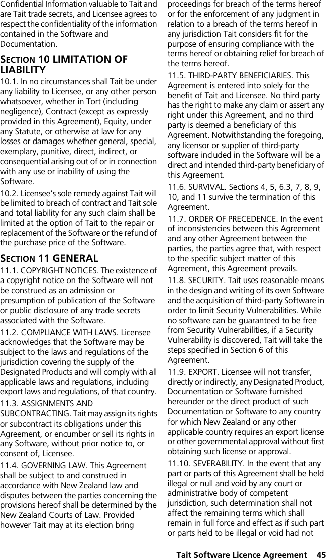  Tait Software Licence Agreement  45Confidential Information valuable to Tait and are Tait trade secrets, and Licensee agrees to respect the confidentiality of the information contained in the Software and Documentation.SECTION 10 LIMITATION OF LIABILITY 10.1. In no circumstances shall Tait be under any liability to Licensee, or any other person whatsoever, whether in Tort (including negligence), Contract (except as expressly provided in this Agreement), Equity, under any Statute, or otherwise at law for any losses or damages whether general, special, exemplary, punitive, direct, indirect, or consequential arising out of or in connection with any use or inability of using the Software.10.2. Licensee’s sole remedy against Tait will be limited to breach of contract and Tait sole and total liability for any such claim shall be limited at the option of Tait to the repair or replacement of the Software or the refund of the purchase price of the Software.SECTION 11 GENERAL 11.1. COPYRIGHT NOTICES. The existence of a copyright notice on the Software will not be construed as an admission or presumption of publication of the Software or public disclosure of any trade secrets associated with the Software.11.2. COMPLIANCE WITH LAWS. Licensee acknowledges that the Software may be subject to the laws and regulations of the jurisdiction covering the supply of the Designated Products and will comply with all applicable laws and regulations, including export laws and regulations, of that country. 11.3. ASSIGNMENTS AND SUBCONTRACTING. Tait may assign its rights or subcontract its obligations under this Agreement, or encumber or sell its rights in any Software, without prior notice to, or consent of, Licensee. 11.4. GOVERNING LAW. This Agreement shall be subject to and construed in accordance with New Zealand law and disputes between the parties concerning the provisions hereof shall be determined by the New Zealand Courts of Law. Provided however Tait may at its election bring proceedings for breach of the terms hereof or for the enforcement of any judgment in relation to a breach of the terms hereof in any jurisdiction Tait considers fit for the purpose of ensuring compliance with the terms hereof or obtaining relief for breach of the terms hereof.11.5. THIRD-PARTY BENEFICIARIES. This Agreement is entered into solely for the benefit of Tait and Licensee. No third party has the right to make any claim or assert any right under this Agreement, and no third party is deemed a beneficiary of this Agreement. Notwithstanding the foregoing, any licensor or supplier of third-party software included in the Software will be a direct and intended third-party beneficiary of this Agreement.11.6. SURVIVAL. Sections 4, 5, 6.3, 7, 8, 9, 10, and 11 survive the termination of this Agreement.11.7. ORDER OF PRECEDENCE. In the event of inconsistencies between this Agreement and any other Agreement between the parties, the parties agree that, with respect to the specific subject matter of this Agreement, this Agreement prevails.11.8. SECURITY. Tait uses reasonable means in the design and writing of its own Software and the acquisition of third-party Software in order to limit Security Vulnerabilities. While no software can be guaranteed to be free from Security Vulnerabilities, if a Security Vulnerability is discovered, Tait will take the steps specified in Section 6 of this Agreement.11.9. EXPORT. Licensee will not transfer, directly or indirectly, any Designated Product, Documentation or Software furnished hereunder or the direct product of such Documentation or Software to any country for which New Zealand or any other applicable country requires an export license or other governmental approval without first obtaining such license or approval.11.10. SEVERABILITY. In the event that any part or parts of this Agreement shall be held illegal or null and void by any court or administrative body of competent jurisdiction, such determination shall not affect the remaining terms which shall remain in full force and effect as if such part or parts held to be illegal or void had not 