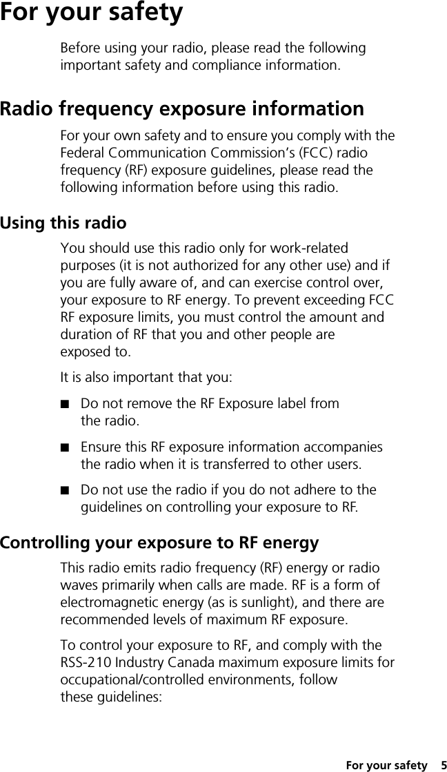  For your safety  5For your safetyBefore using your radio, please read the following important safety and compliance information.Radio frequency exposure informationFor your own safety and to ensure you comply with the Federal Communication Commission’s (FCC) radio frequency (RF) exposure guidelines, please read the following information before using this radio.Using this radioYou should use this radio only for work-related purposes (it is not authorized for any other use) and if you are fully aware of, and can exercise control over, your exposure to RF energy. To prevent exceeding FCC RF exposure limits, you must control the amount and duration of RF that you and other people are exposed to.It is also important that you:■Do not remove the RF Exposure label from the radio.■Ensure this RF exposure information accompanies the radio when it is transferred to other users.■Do not use the radio if you do not adhere to the guidelines on controlling your exposure to RF.Controlling your exposure to RF energyThis radio emits radio frequency (RF) energy or radio waves primarily when calls are made. RF is a form of electromagnetic energy (as is sunlight), and there are recommended levels of maximum RF exposure.To control your exposure to RF, and comply with the RSS-210 Industry Canada maximum exposure limits for occupational/controlled environments, follow these guidelines: