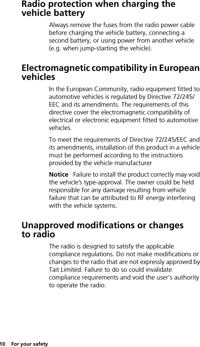 10  For your safetyRadio protection when charging the vehicle batteryAlways remove the fuses from the radio power cable before charging the vehicle battery, connecting a second battery, or using power from another vehicle (e.g. when jump-starting the vehicle).Electromagnetic compatibility in European vehiclesIn the European Community, radio equipment fitted to automotive vehicles is regulated by Directive 72/245/EEC and its amendments. The requirements of this directive cover the electromagnetic compatibility of electrical or electronic equipment fitted to automotive vehicles.To meet the requirements of Directive 72/245/EEC and its amendments, installation of this product in a vehicle must be performed according to the instructions provided by the vehicle manufacturerNotice   Failure to install the product correctly may void the vehicle’s type-approval. The owner could be held responsible for any damage resulting from vehicle failure that can be attributed to RF energy interfering with the vehicle systems.Unapproved modifications or changes to radioThe radio is designed to satisfy the applicable compliance regulations. Do not make modifications or changes to the radio that are not expressly approved by Tait Limited. Failure to do so could invalidate compliance requirements and void the user’s authority to operate the radio.