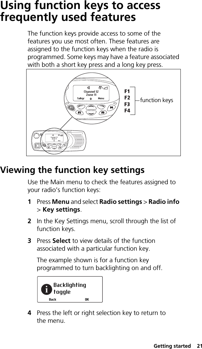  Getting started  21Using function keys to access frequently used featuresThe function keys provide access to some of the features you use most often. These features are assigned to the function keys when the radio is programmed. Some keys may have a feature associated with both a short key press and a long key press.Viewing the function key settingsUse the Main menu to check the features assigned to your radio’s function keys:1Press Menu and select Radio settings &gt; Radio info &gt; Key settings.2In the Key Settings menu, scroll through the list of function keys.3Press Select to view details of the function associated with a particular function key.The example shown is for a function key programmed to turn backlighting on and off.4Press the left or right selection key to return to the menu.Zone 11Channel 12Talkgr Menu function keys Backlighting toggleOKBack