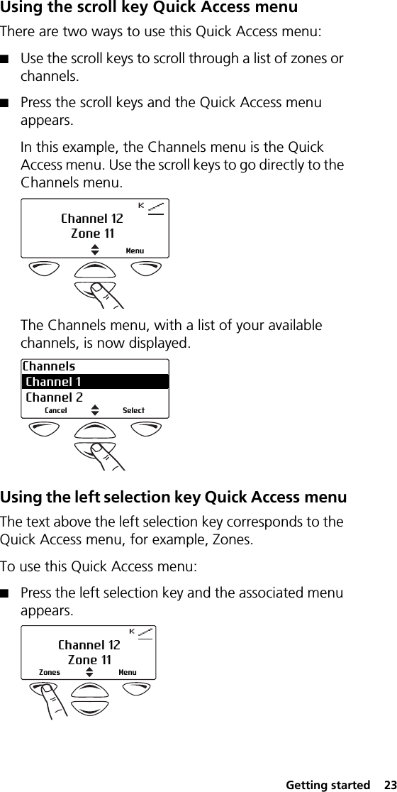  Getting started  23Using the scroll key Quick Access menuThere are two ways to use this Quick Access menu:■Use the scroll keys to scroll through a list of zones or channels.■Press the scroll keys and the Quick Access menu appears.In this example, the Channels menu is the Quick Access menu. Use the scroll keys to go directly to the Channels menu.The Channels menu, with a list of your available channels, is now displayed.Using the left selection key Quick Access menuThe text above the left selection key corresponds to the Quick Access menu, for example, Zones.To use this Quick Access menu:■Press the left selection key and the associated menu appears.MenuChannel 12Zone 11Channels Channel 1  Channel 2SelectCancelChannel 12Zone 11MenuZones
