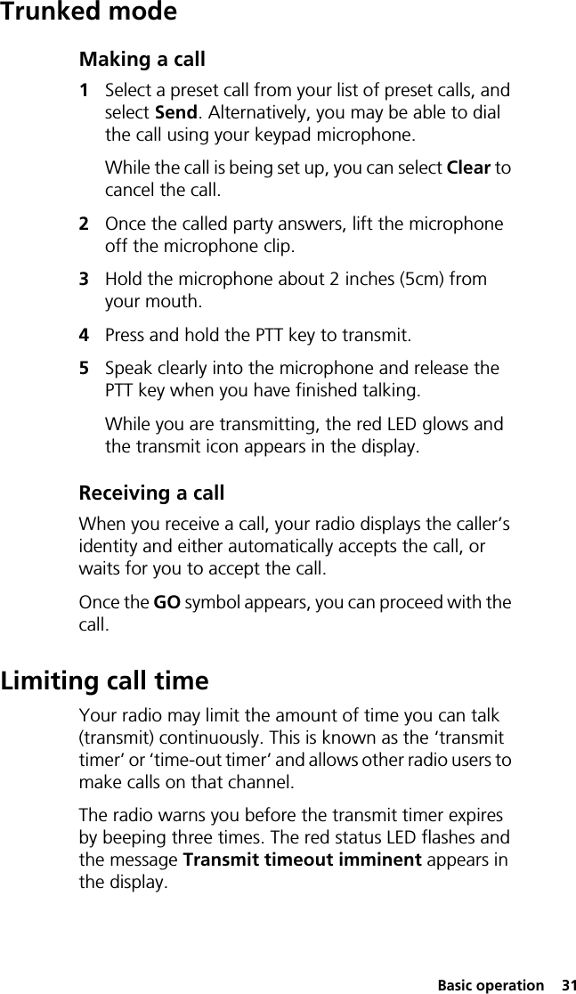  Basic operation  31Trunked modeMaking a call1Select a preset call from your list of preset calls, and select Send. Alternatively, you may be able to dial the call using your keypad microphone.While the call is being set up, you can select Clear to cancel the call.2Once the called party answers, lift the microphone off the microphone clip.3Hold the microphone about 2 inches (5cm) from your mouth.4Press and hold the PTT key to transmit.5Speak clearly into the microphone and release the PTT key when you have finished talking.While you are transmitting, the red LED glows and the transmit icon appears in the display.Receiving a callWhen you receive a call, your radio displays the caller’s identity and either automatically accepts the call, or waits for you to accept the call.Once the GO symbol appears, you can proceed with the call.Limiting call timeYour radio may limit the amount of time you can talk (transmit) continuously. This is known as the ‘transmit timer’ or ‘time-out timer’ and allows other radio users to make calls on that channel.The radio warns you before the transmit timer expires by beeping three times. The red status LED flashes and the message Transmit timeout imminent appears in the display.