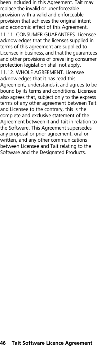 46  Tait Software Licence Agreementbeen included in this Agreement. Tait may replace the invalid or unenforceable provision with a valid and enforceable provision that achieves the original intent and economic effect of this Agreement.11.11. CONSUMER GUARANTEES. Licensee acknowledges that the licenses supplied in terms of this agreement are supplied to Licensee in business, and that the guarantees and other provisions of prevailing consumer protection legislation shall not apply. 11.12. WHOLE AGREEMENT. Licensee acknowledges that it has read this Agreement, understands it and agrees to be bound by its terms and conditions. Licensee also agrees that, subject only to the express terms of any other agreement between Tait and Licensee to the contrary, this is the complete and exclusive statement of the Agreement between it and Tait in relation to the Software. This Agreement supersedes any proposal or prior agreement, oral or written, and any other communications between Licensee and Tait relating to the Software and the Designated Products. 