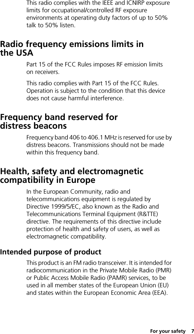  For your safety  7This radio complies with the IEEE and ICNIRP exposure limits for occupational/controlled RF exposure environments at operating duty factors of up to 50% talk to 50% listen.Radio frequency emissions limits in the USAPart 15 of the FCC Rules imposes RF emission limits on receivers.This radio complies with Part 15 of the FCC Rules. Operation is subject to the condition that this device does not cause harmful interference.Frequency band reserved for distress beaconsFrequency band 406 to 406.1 MHz is reserved for use by distress beacons. Transmissions should not be made within this frequency band.Health, safety and electromagnetic compatibility in EuropeIn the European Community, radio and telecommunications equipment is regulated by Directive 1999/5/EC, also known as the Radio and Telecommunications Terminal Equipment (R&amp;TTE) directive. The requirements of this directive include protection of health and safety of users, as well as electromagnetic compatibility.Intended purpose of productThis product is an FM radio transceiver. It is intended for radiocommunication in the Private Mobile Radio (PMR) or Public Access Mobile Radio (PAMR) services, to be used in all member states of the European Union (EU) and states within the European Economic Area (EEA).