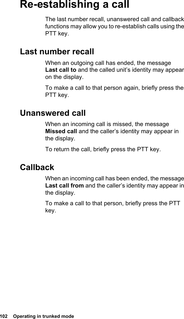 102  Operating in trunked mode Re-establishing a callThe last number recall, unanswered call and callback functions may allow you to re-establish calls using the PTT key.Last number recallWhen an outgoing call has ended, the message Last call to and the called unit’s identity may appear on the display.To make a call to that person again, briefly press the PTT key.Unanswered callWhen an incoming call is missed, the message Missed call and the caller’s identity may appear in the display.To return the call, briefly press the PTT key.CallbackWhen an incoming call has been ended, the message Last call from and the caller’s identity may appear in the display.To make a call to that person, briefly press the PTT key.