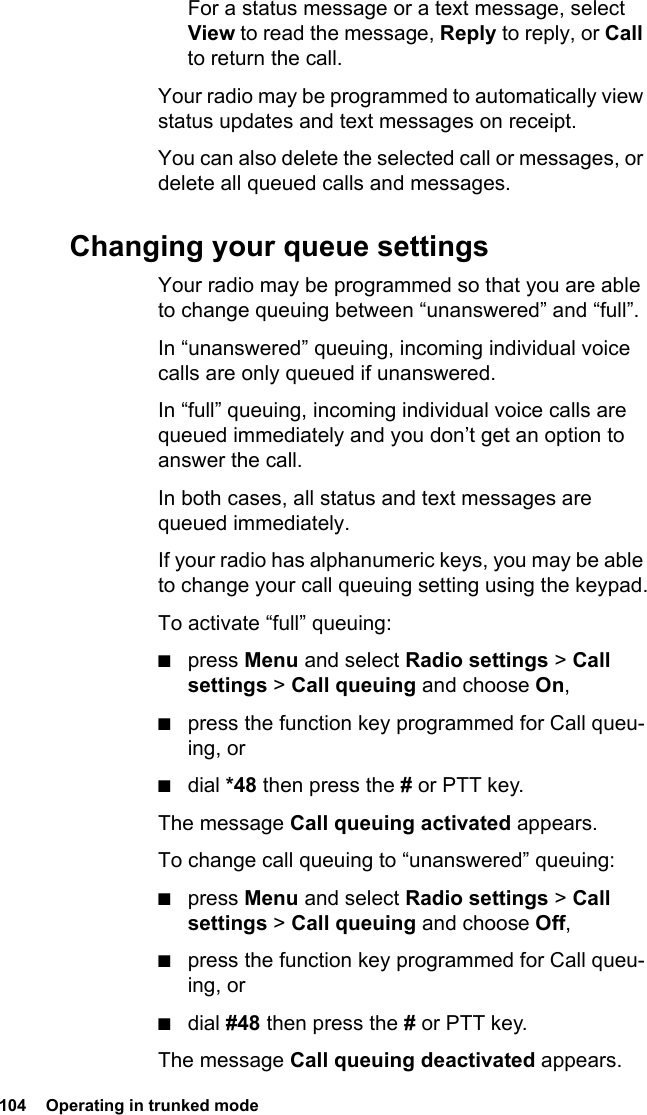 104  Operating in trunked mode For a status message or a text message, select View to read the message, Reply to reply, or Call to return the call.Your radio may be programmed to automatically view status updates and text messages on receipt.You can also delete the selected call or messages, or delete all queued calls and messages. Changing your queue settingsYour radio may be programmed so that you are able to change queuing between “unanswered” and “full”.In “unanswered” queuing, incoming individual voice calls are only queued if unanswered.In “full” queuing, incoming individual voice calls are queued immediately and you don’t get an option to answer the call.In both cases, all status and text messages are queued immediately.If your radio has alphanumeric keys, you may be able to change your call queuing setting using the keypad.To activate “full” queuing:■press Menu and select Radio settings &gt; Call settings &gt; Call queuing and choose On,■press the function key programmed for Call queu-ing, or■dial *48 then press the # or PTT key.The message Call queuing activated appears.To change call queuing to “unanswered” queuing:■press Menu and select Radio settings &gt; Call settings &gt; Call queuing and choose Off,■press the function key programmed for Call queu-ing, or■dial #48 then press the # or PTT key.The message Call queuing deactivated appears.