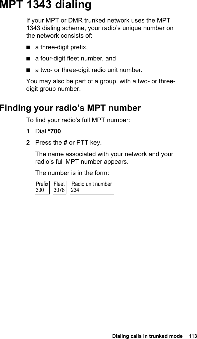  Dialing calls in trunked mode  113 MPT 1343 dialingIf your MPT or DMR trunked network uses the MPT 1343 dialing scheme, your radio’s unique number on the network consists of:■a three-digit prefix,■a four-digit fleet number, and■a two- or three-digit radio unit number.You may also be part of a group, with a two- or three-digit group number.Finding your radio’s MPT numberTo find your radio’s full MPT number:1Dial *700.2Press the # or PTT key.The name associated with your network and your radio’s full MPT number appears.The number is in the form:Radio unit number234Prefix300Fleet3078