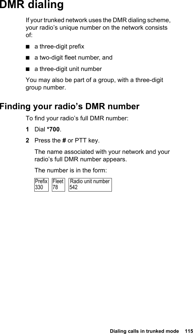  Dialing calls in trunked mode  115 DMR dialingIf your trunked network uses the DMR dialing scheme, your radio’s unique number on the network consists of:■a three-digit prefix■a two-digit fleet number, and■a three-digit unit numberYou may also be part of a group, with a three-digit group number.Finding your radio’s DMR numberTo find your radio’s full DMR number:1Dial *700.2Press the # or PTT key.The name associated with your network and your radio’s full DMR number appears.The number is in the form:Radio unit number542Prefix330Fleet78