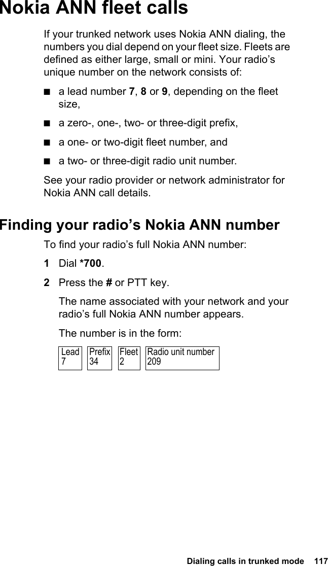  Dialing calls in trunked mode  117 Nokia ANN fleet callsIf your trunked network uses Nokia ANN dialing, the numbers you dial depend on your fleet size. Fleets are defined as either large, small or mini. Your radio’s unique number on the network consists of:■a lead number 7, 8 or 9, depending on the fleet size,■a zero-, one-, two- or three-digit prefix,■a one- or two-digit fleet number, and■a two- or three-digit radio unit number.See your radio provider or network administrator for Nokia ANN call details.Finding your radio’s Nokia ANN numberTo find your radio’s full Nokia ANN number:1Dial *700.2Press the # or PTT key.The name associated with your network and your radio’s full Nokia ANN number appears.The number is in the form:Radio unit number209Prefix34Fleet2Lead7