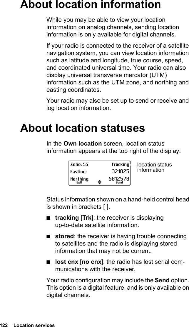 122  Location services About location informationWhile you may be able to view your location information on analog channels, sending location information is only available for digital channels.If your radio is connected to the receiver of a satellite navigation system, you can view location information such as latitude and longitude, true course, speed, and coordinated universal time. Your radio can also display universal transverse mercator (UTM) information such as the UTM zone, and northing and easting coordinates.Your radio may also be set up to send or receive and log location information.About location statusesIn the Own location screen, location status information appears at the top right of the display. Status information shown on a hand-held control head is shown in brackets [ ].■tracking [Trk]: the receiver is displaying up-to-date satellite information.■stored: the receiver is having trouble connecting to satellites and the radio is displaying stored information that may not be current.■lost cnx [no cnx]: the radio has lost serial com-munications with the receiver.Your radio configuration may include the Send option. This option is a digital feature, and is only available on digital channels.Zone: 55 trackingEasting: 321025Northing: 5812578SendExitlocation status information