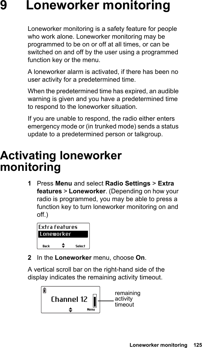  Loneworker monitoring  125 9 Loneworker monitoringLoneworker monitoring is a safety feature for people who work alone. Loneworker monitoring may be programmed to be on or off at all times, or can be switched on and off by the user using a programmed function key or the menu.A loneworker alarm is activated, if there has been no user activity for a predetermined time.When the predetermined time has expired, an audible warning is given and you have a predetermined time to respond to the loneworker situation.If you are unable to respond, the radio either enters emergency mode or (in trunked mode) sends a status update to a predetermined person or talkgroup.Activating loneworker monitoring1Press Menu and select Radio Settings &gt; Extra features &gt; Loneworker. (Depending on how your radio is programmed, you may be able to press a function key to turn loneworker monitoring on and off.)2In the Loneworker menu, choose On.A vertical scroll bar on the right-hand side of the display indicates the remaining activity timeout.SelectBackExtra features LoneworkerChannel 12Menuremaining activity timeout