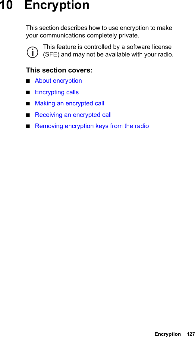  Encryption  127 10 EncryptionThis section describes how to use encryption to make your communications completely private.This feature is controlled by a software license (SFE) and may not be available with your radio.This section covers:■About encryption■Encrypting calls■Making an encrypted call■Receiving an encrypted call■Removing encryption keys from the radio