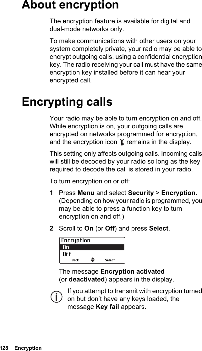 128  Encryption About encryptionThe encryption feature is available for digital and dual-mode networks only.To make communications with other users on your system completely private, your radio may be able to encrypt outgoing calls, using a confidential encryption key. The radio receiving your call must have the same encryption key installed before it can hear your encrypted call. Encrypting callsYour radio may be able to turn encryption on and off. While encryption is on, your outgoing calls are encrypted on networks programmed for encryption, and the encryption icon   remains in the display.This setting only affects outgoing calls. Incoming calls will still be decoded by your radio so long as the key required to decode the call is stored in your radio.To turn encryption on or off:1Press Menu and select Security &gt; Encryption. (Depending on how your radio is programmed, you may be able to press a function key to turn encryption on and off.)2Scroll to On (or Off) and press Select.The message Encryption activated (or deactivated) appears in the display.If you attempt to transmit with encryption turned on but don’t have any keys loaded, the message Key fail appears.Encryption On  OffSelectBack