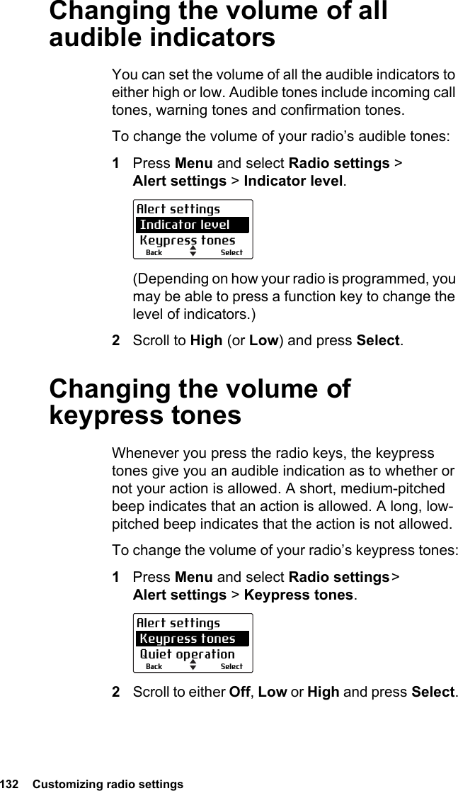 132  Customizing radio settings Changing the volume of all audible indicatorsYou can set the volume of all the audible indicators to either high or low. Audible tones include incoming call tones, warning tones and confirmation tones. To change the volume of your radio’s audible tones:1Press Menu and select Radio settings &gt;  Alert settings &gt; Indicator level.(Depending on how your radio is programmed, you may be able to press a function key to change the level of indicators.)2Scroll to High (or Low) and press Select.Changing the volume of keypress tonesWhenever you press the radio keys, the keypress tones give you an audible indication as to whether or not your action is allowed. A short, medium-pitched beep indicates that an action is allowed. A long, low-pitched beep indicates that the action is not allowed.To change the volume of your radio’s keypress tones:1Press Menu and select Radio settings &gt; Alert settings &gt; Keypress tones.2Scroll to either Off, Low or High and press Select.SelectBackAlert settings Indicator level Keypress tonesSelectBackAlert settings Keypress tones Quiet operation