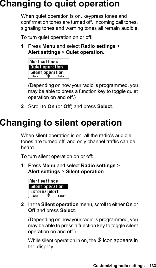  Customizing radio settings  133 Changing to quiet operationWhen quiet operation is on, keypress tones and confirmation tones are turned off. Incoming call tones, signaling tones and warning tones all remain audible.To turn quiet operation on or off:1Press Menu and select Radio settings &gt; Alert settings &gt; Quiet operation.(Depending on how your radio is programmed, you may be able to press a function key to toggle quiet operation on and off.)2Scroll to On (or Off) and press Select.Changing to silent operationWhen silent operation is on, all the radio’s audible tones are turned off, and only channel traffic can be heard.To turn silent operation on or off:1Press Menu and select Radio settings &gt; Alert settings &gt; Silent operation.2In the Silent operation menu, scroll to either On or Off and press Select.(Depending on how your radio is programmed, you may be able to press a function key to toggle silent operation on and off.)While silent operation in on, the   icon appears in the display.SelectBackAlert settings Quiet operation Silent operationSelectBackAlert settings Silent operation External alert