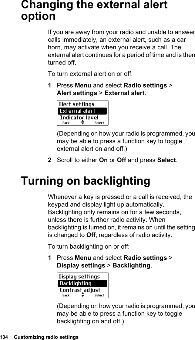 134  Customizing radio settings Changing the external alert optionIf you are away from your radio and unable to answer calls immediately, an external alert, such as a car horn, may activate when you receive a call. The external alert continues for a period of time and is then turned off. To turn external alert on or off:1Press Menu and select Radio settings &gt; Alert settings &gt; External alert.(Depending on how your radio is programmed, you may be able to press a function key to toggle external alert on and off.)2Scroll to either On or Off and press Select.Turning on backlightingWhenever a key is pressed or a call is received, the keypad and display light up automatically. Backlighting only remains on for a few seconds, unless there is further radio activity. When backlighting is turned on, it remains on until the setting is changed to Off, regardless of radio activity.To turn backlighting on or off:1Press Menu and select Radio settings &gt; Display settings &gt; Backlighting.(Depending on how your radio is programmed, you may be able to press a function key to toggle backlighting on and off.)SelectBackAlert settings External alert Indicator levelSelectBackDisplay settings Backlighting Contrast adjust