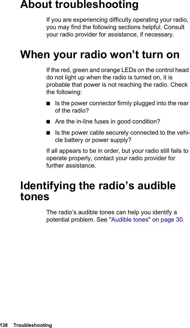 138  Troubleshooting About troubleshootingIf you are experiencing difficulty operating your radio, you may find the following sections helpful. Consult your radio provider for assistance, if necessary.When your radio won’t turn onIf the red, green and orange LEDs on the control head do not light up when the radio is turned on, it is probable that power is not reaching the radio. Check the following:■Is the power connector firmly plugged into the rear of the radio?■Are the in-line fuses in good condition?■Is the power cable securely connected to the vehi-cle battery or power supply?If all appears to be in order, but your radio still fails to operate properly, contact your radio provider for further assistance.Identifying the radio’s audible tonesThe radio’s audible tones can help you identify a potential problem. See &quot;Audible tones&quot; on page 30. 